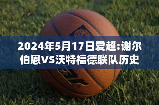 2024年5月17日爱超:谢尔伯恩VS沃特福德联队历史交锋(谢菲尔德联队对伯恩利)