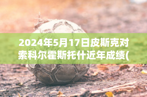 2024年5月17日皮斯克对索科尔霍斯托什近年成绩(皮斯克被杀)