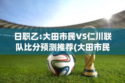 日职乙:大田市民VS仁川联队比分预测推荐(大田市民vs全南天龙比分预测)