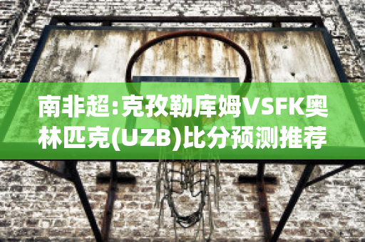 南非超:克孜勒库姆VSFK奥林匹克(UZB)比分预测推荐(克孜勒库木村)