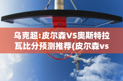 乌克超:皮尔森VS奥斯特拉瓦比分预测推荐(皮尔森vs特普利斯直播)