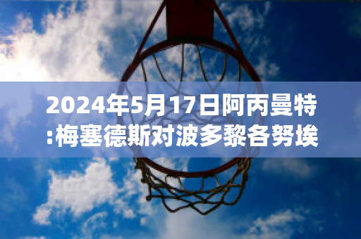 2024年5月17日阿丙曼特:梅塞德斯对波多黎各努埃沃比分预测(梅斯对波尔多的比分预测)