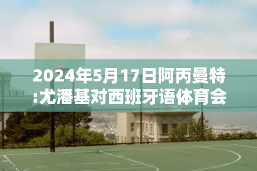 2024年5月17日阿丙曼特:尤潘基对西班牙语体育会赛事分析