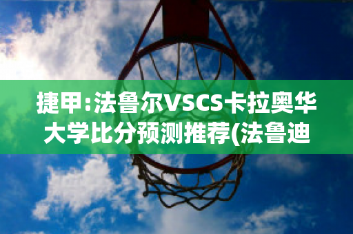 捷甲:法鲁尔VSCS卡拉奥华大学比分预测推荐(法鲁迪奥·拉恰多)