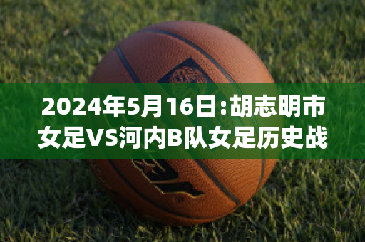 2024年5月16日:胡志明市女足VS河内B队女足历史战绩(胡志明市足球俱乐部)