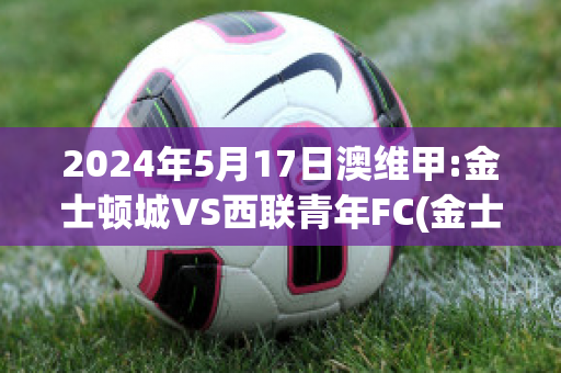 2024年5月17日澳维甲:金士顿城VS西联青年FC(金士顿城vs莫兰德城比分)