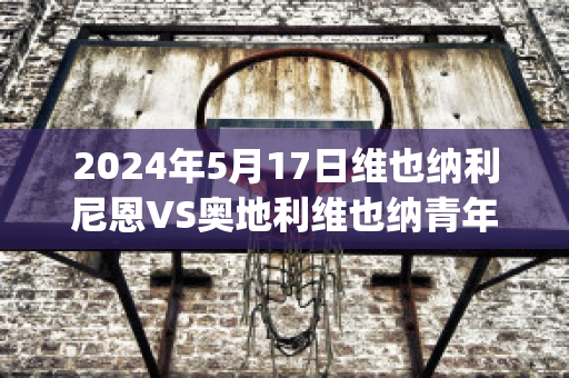 2024年5月17日维也纳利尼恩VS奥地利维也纳青年队精准比分预测推荐(奥地利维也纳vs因斯布鲁克)