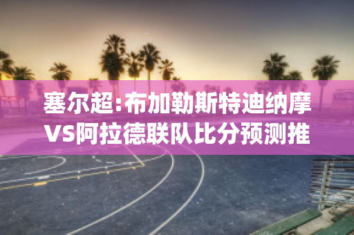 塞尔超:布加勒斯特迪纳摩VS阿拉德联队比分预测推荐(布加勒斯特迪纳摩足球俱乐部)