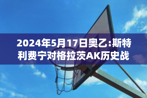 2024年5月17日奥乙:斯特利费宁对格拉茨AK历史战绩(斯特里格拉森)