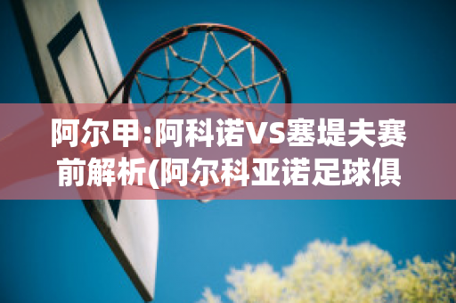 阿尔甲:阿科诺VS塞堤夫赛前解析(阿尔科亚诺足球俱乐部)