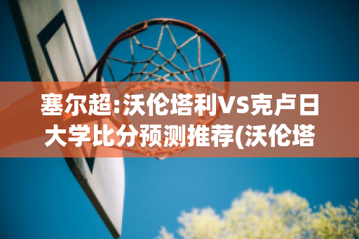 塞尔超:沃伦塔利VS克卢日大学比分预测推荐(沃伦塔里足球俱乐部)