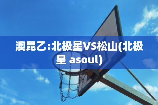 澳昆乙:北极星VS松山(北极星 asoul)