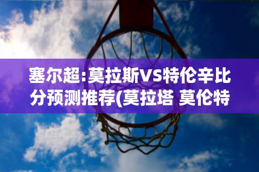 塞尔超:莫拉斯VS特伦辛比分预测推荐(莫拉塔 莫伦特斯)