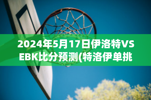 2024年5月17日伊洛特VSEBK比分预测(特洛伊单挑视频)