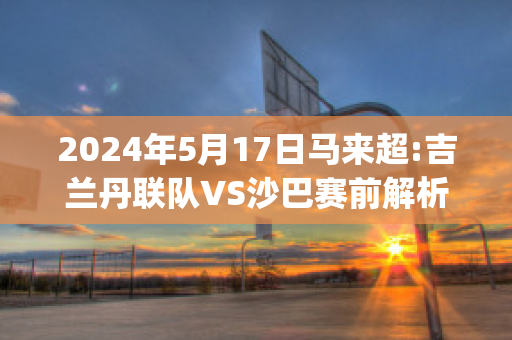 2024年5月17日马来超:吉兰丹联队VS沙巴赛前解析(马来西亚吉兰丹哥打巴鲁)