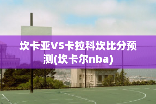 坎卡亚VS卡拉科坎比分预测(坎卡尔nba)