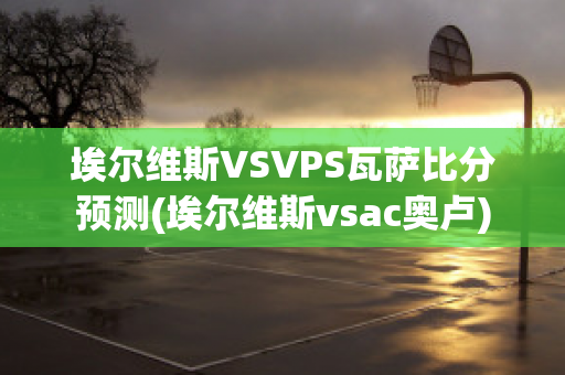 埃尔维斯VSVPS瓦萨比分预测(埃尔维斯vsac奥卢)