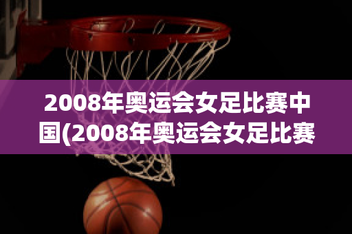 2008年奥运会女足比赛中国(2008年奥运会女足比赛中国对阿根廷)