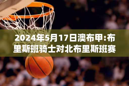 2024年5月17日澳布甲:布里斯班骑士对北布里斯班赛事分析(布里斯班骑士后备队)