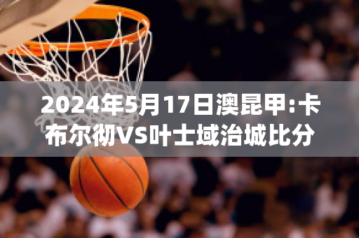 2024年5月17日澳昆甲:卡布尔彻VS叶士域治城比分推荐(卡布尔局势)