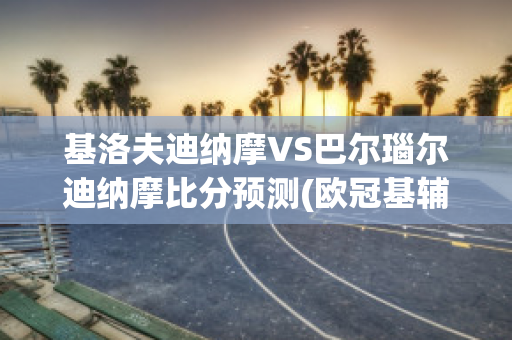 基洛夫迪纳摩VS巴尔瑙尔迪纳摩比分预测(欧冠基辅迪纳摩vs巴萨)