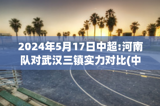 2024年5月17日中超:河南队对武汉三镇实力对比(中超 河南)