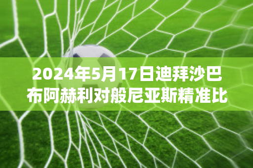 2024年5月17日迪拜沙巴布阿赫利对般尼亚斯精准比分预测推荐(迪拜阿赫利沙巴布vs利雅得希拉尔)