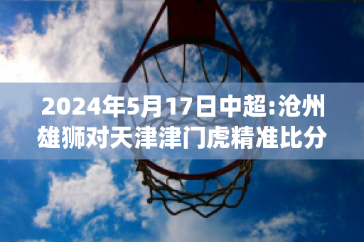 2024年5月17日中超:沧州雄狮对天津津门虎精准比分预测推荐(沧州雄狮足球俱乐部中超)