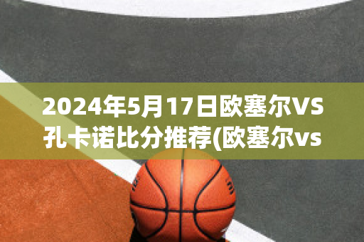 2024年5月17日欧塞尔VS孔卡诺比分推荐(欧塞尔vs卡昂 体彩竞彩结果)