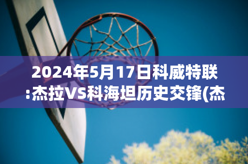 2024年5月17日科威特联:杰拉VS科海坦历史交锋(杰拉科技)