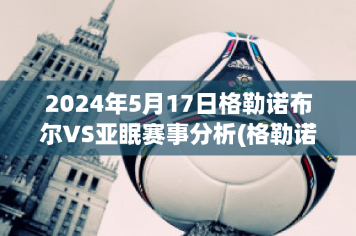 2024年5月17日格勒诺布尔VS亚眠赛事分析(格勒诺布尔vs巴黎)