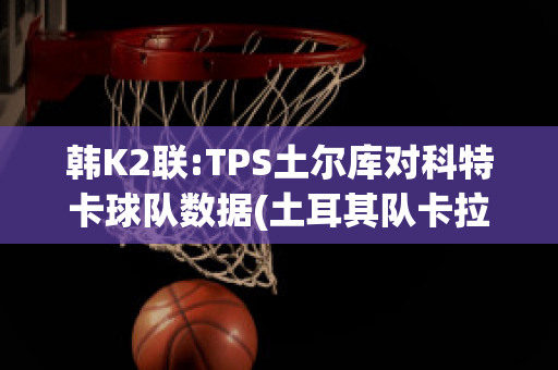 韩K2联:TPS土尔库对科特卡球队数据(土耳其队卡拉库尔特)