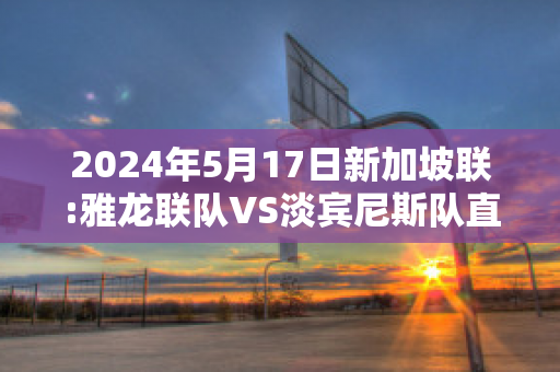 2024年5月17日新加坡联:雅龙联队VS淡宾尼斯队直播回放