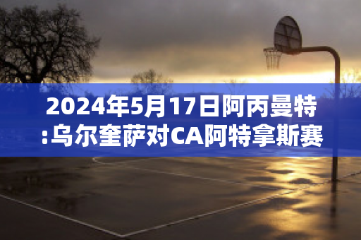 2024年5月17日阿丙曼特:乌尔奎萨对CA阿特拿斯赛事分析