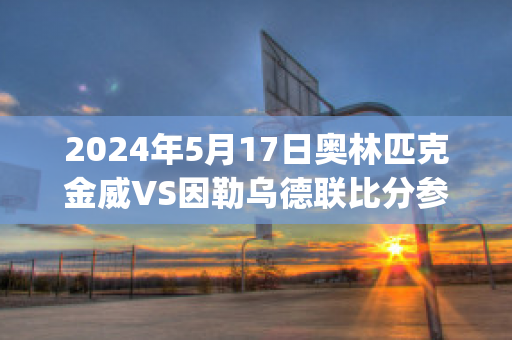 2024年5月17日奥林匹克金威VS因勒乌德联比分参考(威金斯进攻集锦)