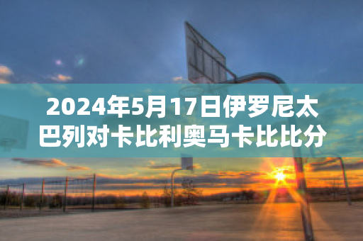 2024年5月17日伊罗尼太巴列对卡比利奥马卡比比分预测