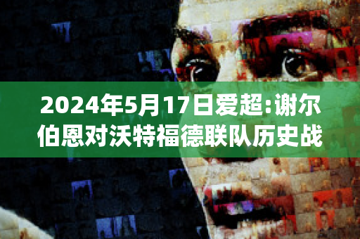 2024年5月17日爱超:谢尔伯恩对沃特福德联队历史战绩(谢尔伯恩对科克城的比分预测)