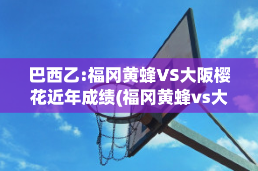 巴西乙:福冈黄蜂VS大阪樱花近年成绩(福冈黄蜂vs大阪钢巴比分)