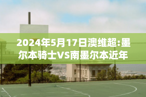 2024年5月17日澳维超:墨尔本骑士VS南墨尔本近年成绩(墨尔本骑士足球)