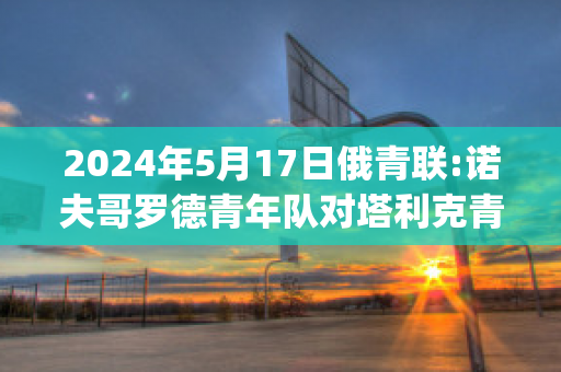 2024年5月17日俄青联:诺夫哥罗德青年队对塔利克青年队实力对比(诺夫哥罗德vs莫斯科中央陆军直播)