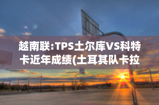 越南联:TPS土尔库VS科特卡近年成绩(土耳其队卡拉库尔特)