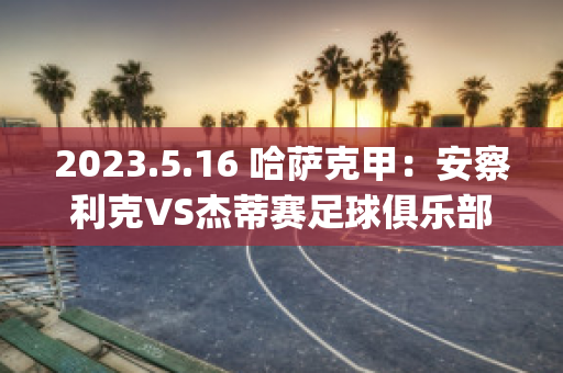 2023.5.16 哈萨克甲：安察利克VS杰蒂赛足球俱乐部赛事分析(安察利克vs塔拉兹)