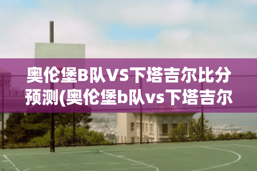 奥伦堡B队VS下塔吉尔比分预测(奥伦堡b队vs下塔吉尔比分预测最新)