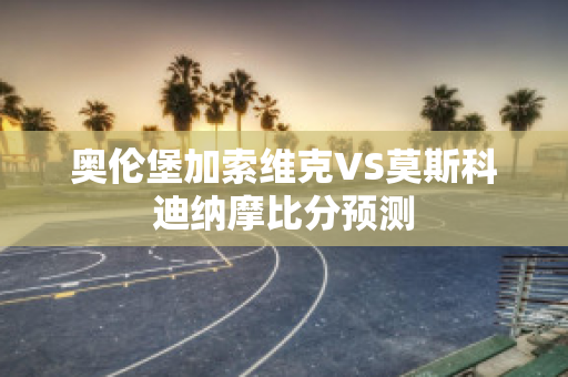 奥伦堡加索维克VS莫斯科迪纳摩比分预测