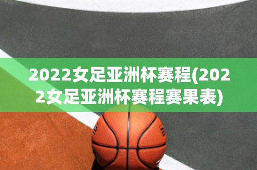 2022女足亚洲杯赛程(2022女足亚洲杯赛程赛果表)