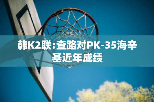 韩K2联:查路对PK-35海辛基近年成绩