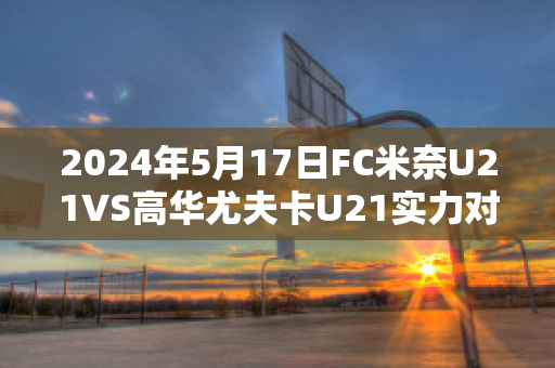 2024年5月17日FC米奈U21VS高华尤夫卡U21实力对比