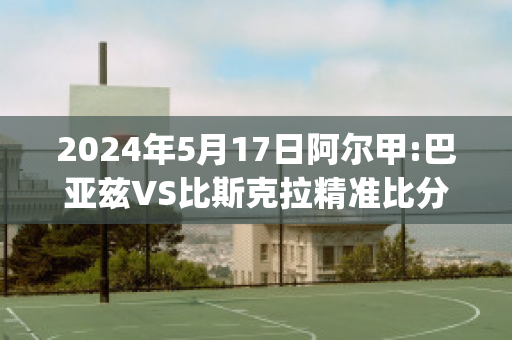 2024年5月17日阿尔甲:巴亚兹VS比斯克拉精准比分预测推荐(巴兹亚尔怎么玩)