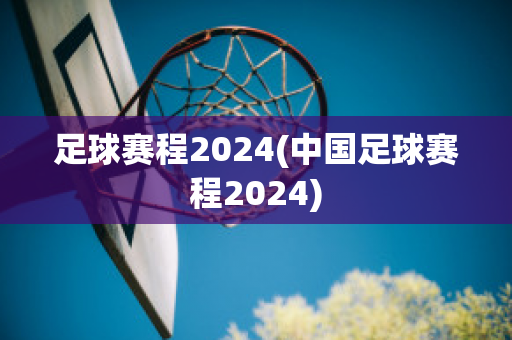 足球赛程2024(中国足球赛程2024)