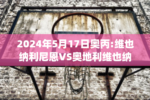 2024年5月17日奥丙:维也纳利尼恩VS奥地利维也纳青年队赛事预测(奥地利维也纳vs因斯布鲁克)